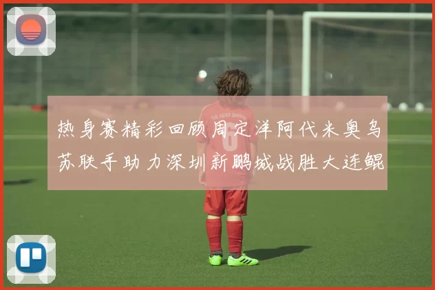 热身赛精彩回顾周定洋阿代米奥乌苏联手助力深圳新鹏城战胜大连鲲城