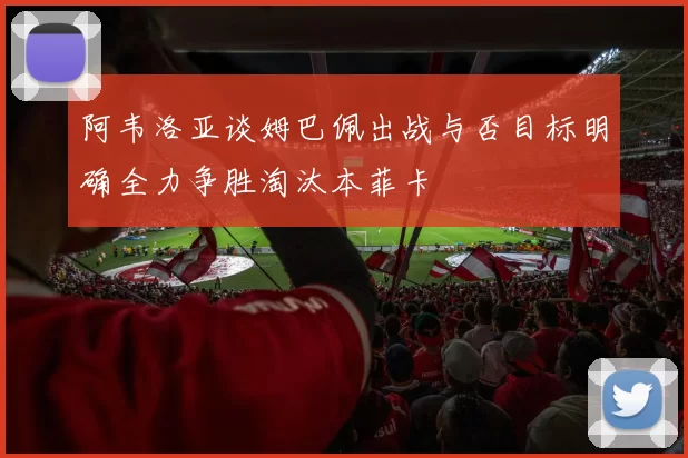 阿韦洛亚谈姆巴佩出战与否目标明确全力争胜淘汰本菲卡