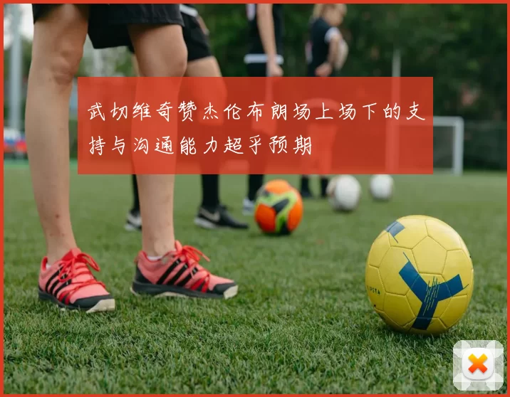 武切维奇赞杰伦布朗场上场下的支持与沟通能力超乎预期
