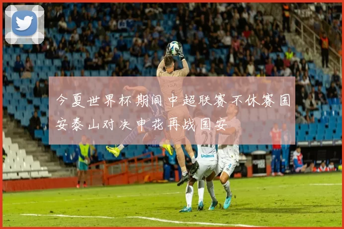 今夏世界杯期间中超联赛不休赛国安泰山对决申花再战国安