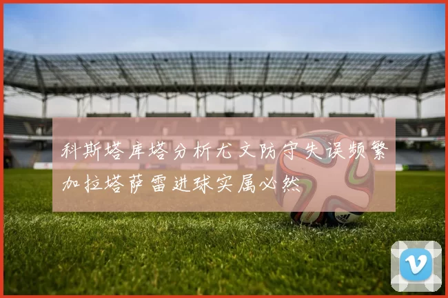 科斯塔库塔分析尤文防守失误频繁加拉塔萨雷进球实属必然