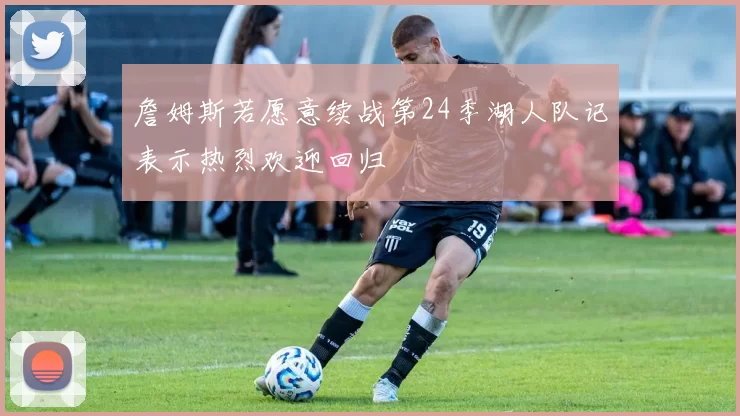 詹姆斯若愿意续战第24季湖人队记表示热烈欢迎回归