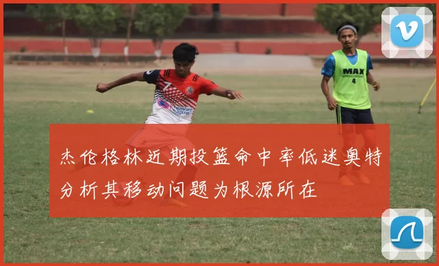 杰伦格林近期投篮命中率低迷奥特分析其移动问题为根源所在