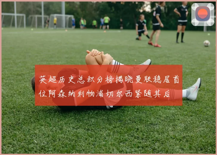 英超历史总积分榜揭晓曼联稳居首位阿森纳利物浦切尔西紧随其后