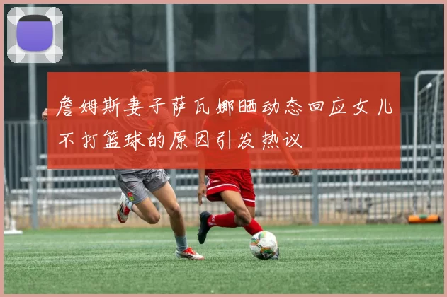詹姆斯妻子萨瓦娜晒动态回应女儿不打篮球的原因引发热议
