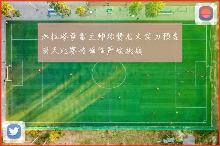 加拉塔萨雷主帅称赞尤文实力预告明天比赛将面临严峻挑战