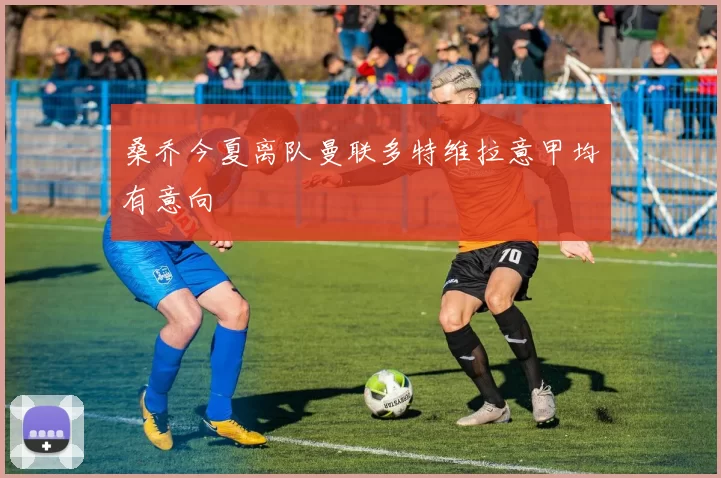桑乔今夏离队曼联多特维拉意甲均有意向