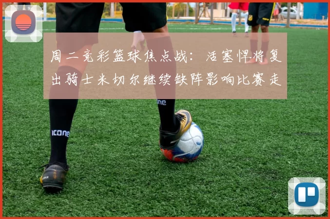 周二竞彩篮球焦点战：活塞悍将复出骑士米切尔继续缺阵影响比赛走势