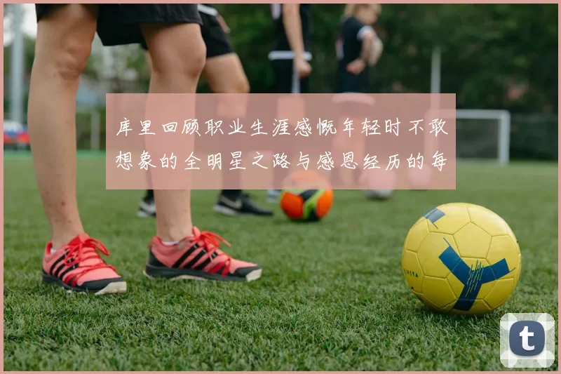 库里回顾职业生涯感慨年轻时不敢想象的全明星之路与感恩经历的每一步