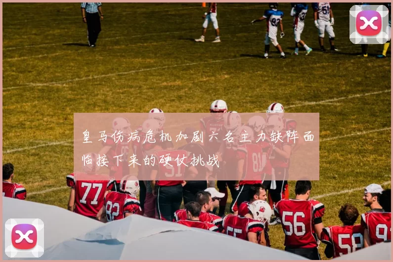 皇马伤病危机加剧六名主力缺阵面临接下来的硬仗挑战