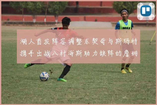 湖人首发阵容调整东契奇与斯玛特携手出战八村海斯助力缺阵的詹姆斯艾顿
