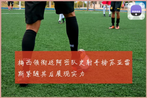 梅西领衔迈阿密队史射手榜苏亚雷斯紧随其后展现实力