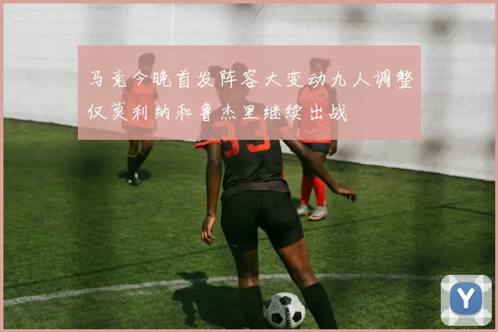 马竞今晚首发阵容大变动九人调整仅莫利纳和鲁杰里继续出战