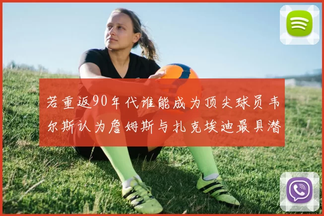 若重返90年代谁能成为顶尖球员韦尔斯认为詹姆斯与扎克埃迪最具潜力
