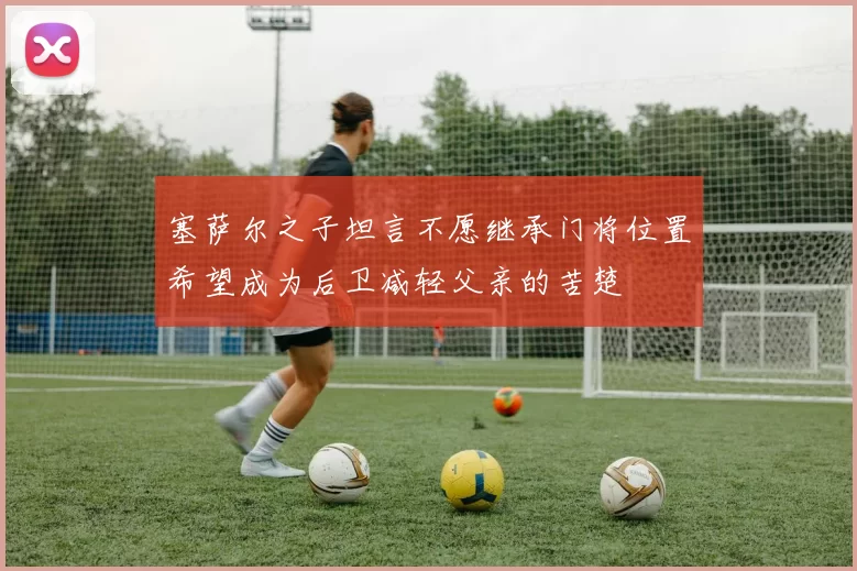 塞萨尔之子坦言不愿继承门将位置希望成为后卫减轻父亲的苦楚