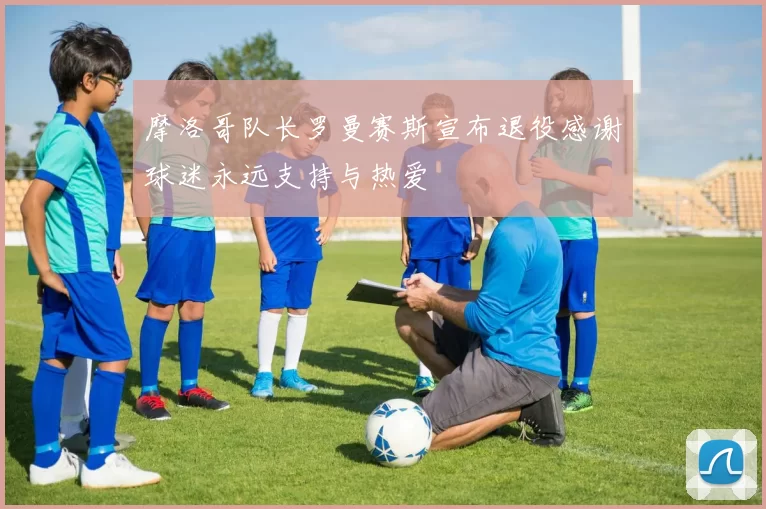 摩洛哥队长罗曼赛斯宣布退役感谢球迷永远支持与热爱
