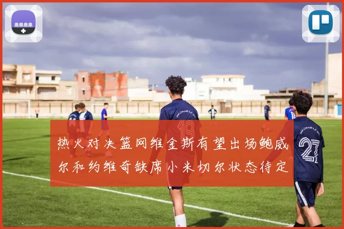 热火对决篮网维金斯有望出场鲍威尔和约维奇缺席小米切尔状态待定