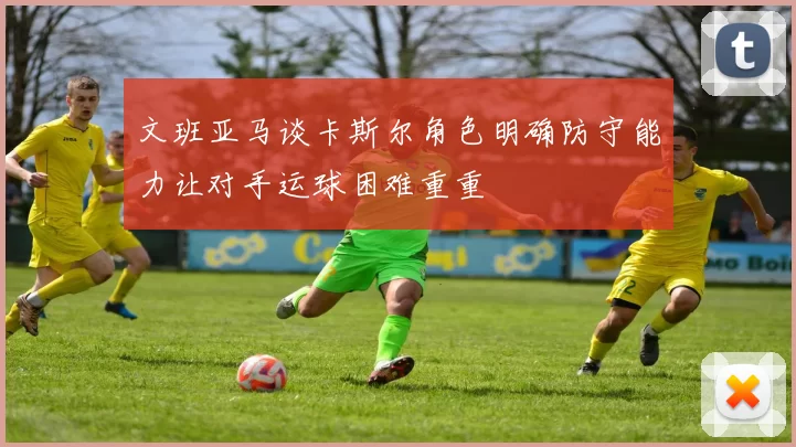 文班亚马谈卡斯尔角色明确防守能力让对手运球困难重重