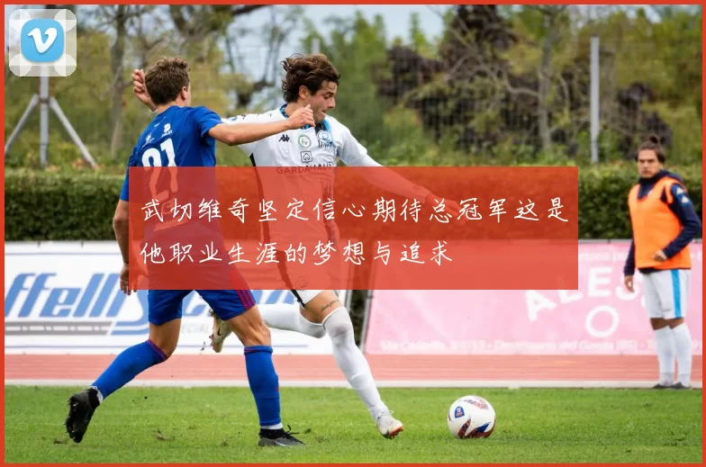 武切维奇坚定信心期待总冠军这是他职业生涯的梦想与追求