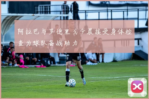 阿拉巴与罗德里戈今晨接受身体检查为球队备战助力