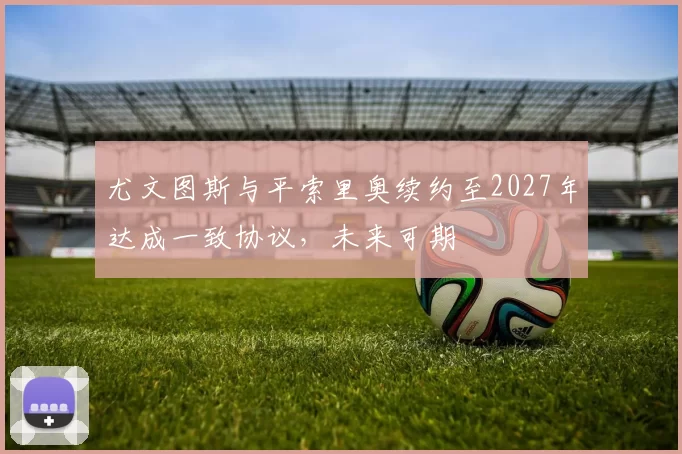 尤文图斯与平索里奥续约至2027年达成一致协议，未来可期