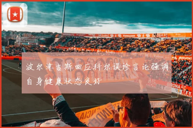 波尔津吉斯回应科尔误诊言论强调自身健康状态良好