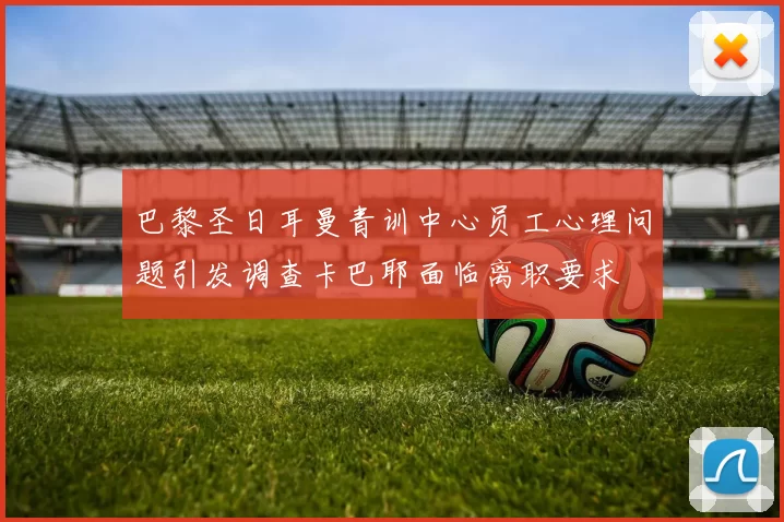 巴黎圣日耳曼青训中心员工心理问题引发调查卡巴耶面临离职要求