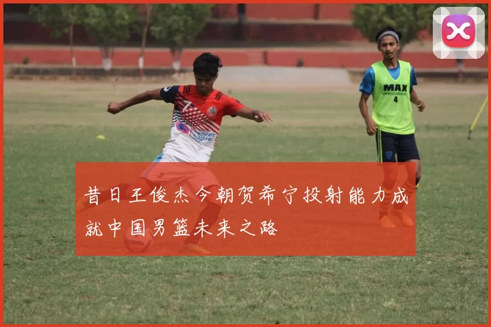 昔日王俊杰今朝贺希宁投射能力成就中国男篮未来之路