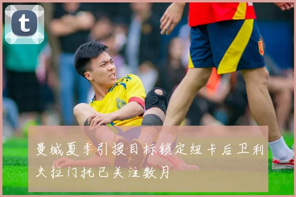曼城夏季引援目标锁定纽卡后卫利夫拉门托已关注数月