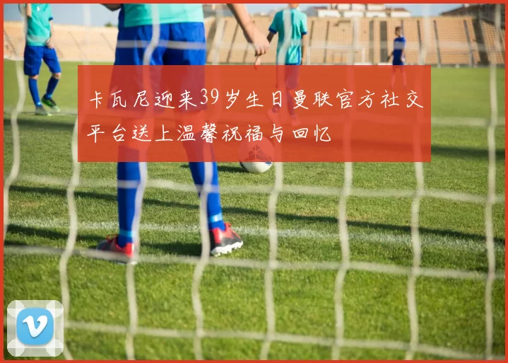 卡瓦尼迎来39岁生日曼联官方社交平台送上温馨祝福与回忆