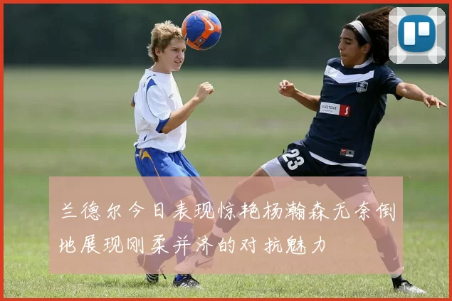 兰德尔今日表现惊艳杨瀚森无奈倒地展现刚柔并济的对抗魅力