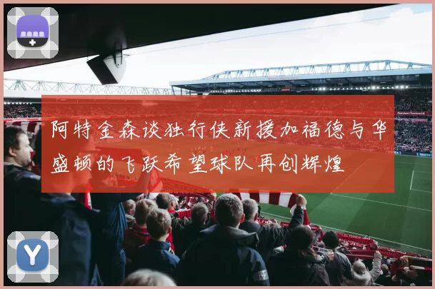阿特金森谈独行侠新援加福德与华盛顿的飞跃希望球队再创辉煌