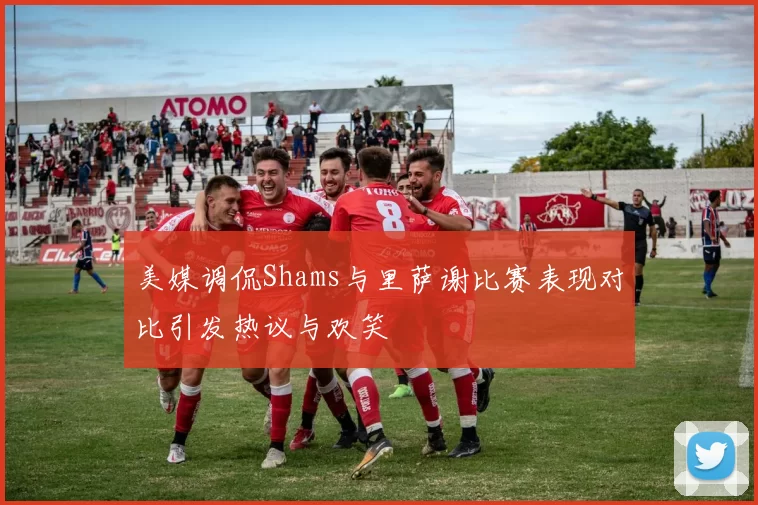 美媒调侃Shams与里萨谢比赛表现对比引发热议与欢笑